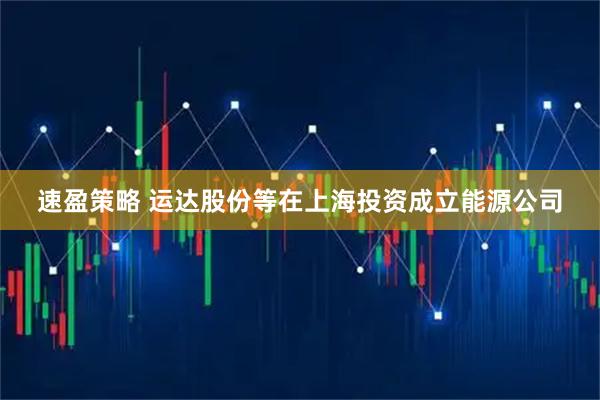速盈策略 运达股份等在上海投资成立能源公司