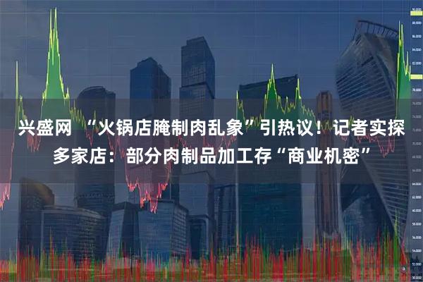 兴盛网  “火锅店腌制肉乱象”引热议！记者实探多家店：部分肉制品加工存“商业机密”