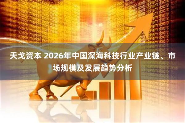 天戈资本 2026年中国深海科技行业产业链、市场规模及发展趋势分析