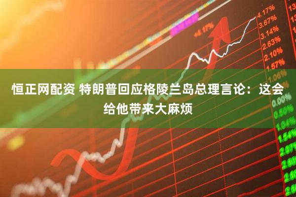 恒正网配资 特朗普回应格陵兰岛总理言论：这会给他带来大麻烦