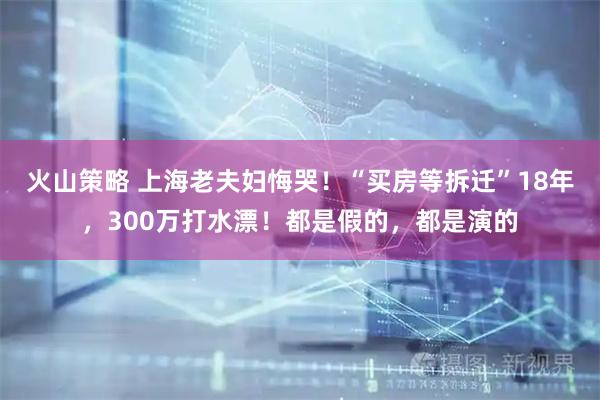 火山策略 上海老夫妇悔哭！“买房等拆迁”18年，300万打水漂！都是假的，都是演的