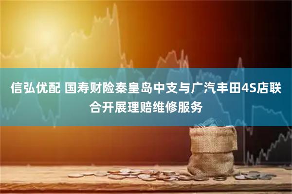 信弘优配 国寿财险秦皇岛中支与广汽丰田4S店联合开展理赔维修服务