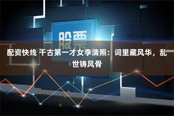 配资快线 千古第一才女李清照：词里藏风华，乱世铸风骨