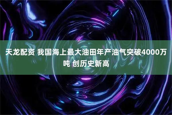 天龙配资 我国海上最大油田年产油气突破4000万吨 创历史新高