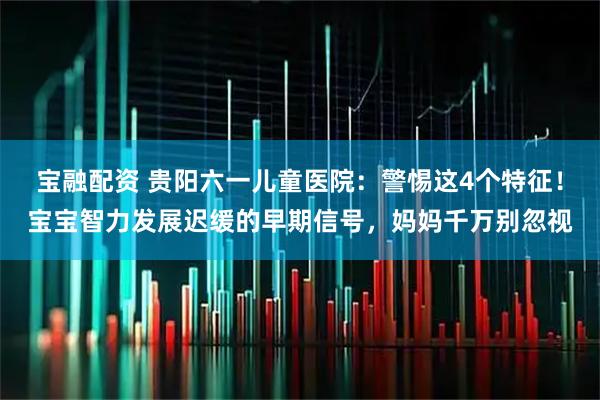 宝融配资 贵阳六一儿童医院：警惕这4个特征！宝宝智力发展迟缓的早期信号，妈妈千万别忽视