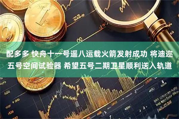 配多多 快舟十一号遥八运载火箭发射成功 将迪迩五号空间试验器 希望五号二期卫星顺利送入轨道