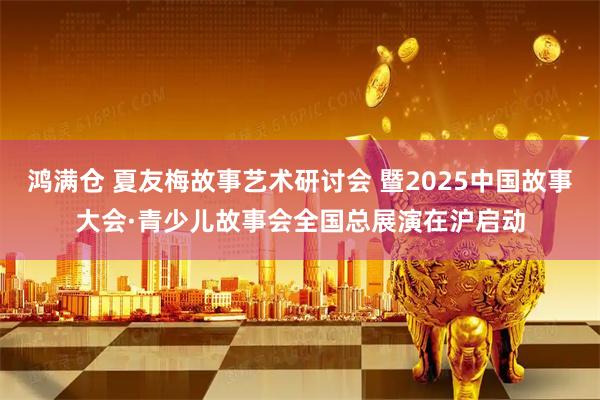 鸿满仓 夏友梅故事艺术研讨会 暨2025中国故事大会·青少儿故事会全国总展演在沪启动