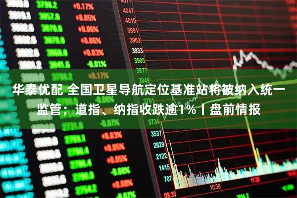 华泰优配 全国卫星导航定位基准站将被纳入统一监管；道指、纳指收跌逾1%丨盘前情报