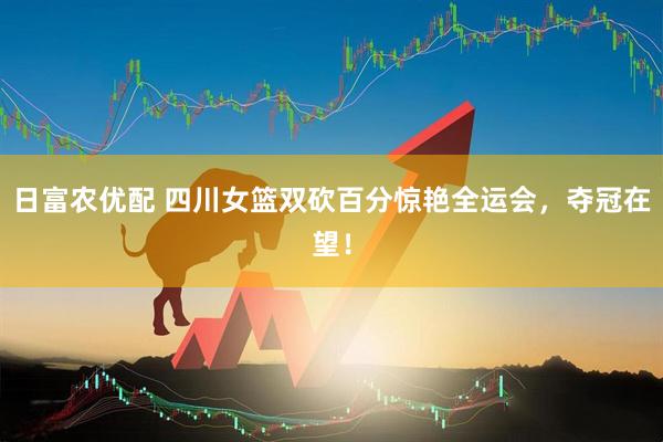 日富农优配 四川女篮双砍百分惊艳全运会，夺冠在望！