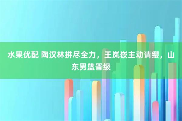 水果优配 陶汉林拼尽全力，王岚嵚主动请缨，山东男篮晋级