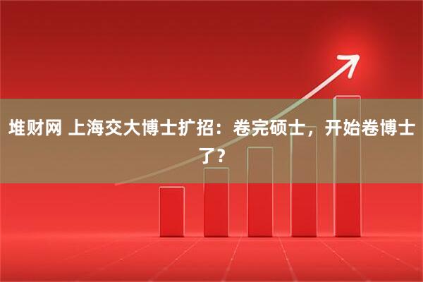 堆财网 上海交大博士扩招：卷完硕士，开始卷博士了？