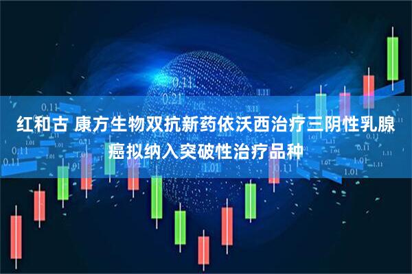 红和古 康方生物双抗新药依沃西治疗三阴性乳腺癌拟纳入突破性治疗品种