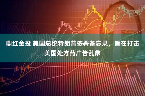 鼎红金投 美国总统特朗普签署备忘录，旨在打击美国处方药广告乱象