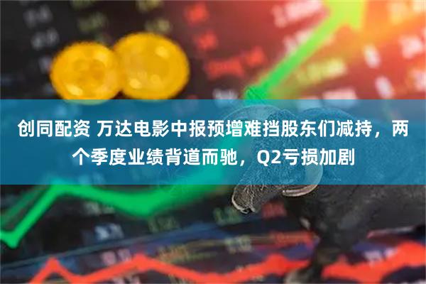 创同配资 万达电影中报预增难挡股东们减持，两个季度业绩背道而驰，Q2亏损加剧